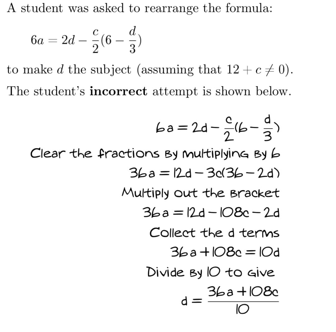 A student was asked to rearrange the formula:
d
3
6a = 2d
=
2
(6
to make d the subject (assuming that 12 + c ‡ 0).
The student's incorrect attempt is shown below.
ba=2d-=16
€16-11-24
3
Clear the fractions By multiplying Byb
36a12d-3d(36-2d)
Multiply out the Bracket
36a=12d-108c-2d
Collect the d terms
36a+108c = 10d
Divide By IO to Give
36a+108c
10
d =