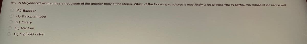 41. A 55-year-old woman has a neoplasm of the anterior body of the uterus. Which of the following structures is most likely to be affected first by contiguous spread of the neoplasm?
A) Bladder
OB) Fallopian tube
OC) Ovary
D) Rectum
OE) Sigmoid colon