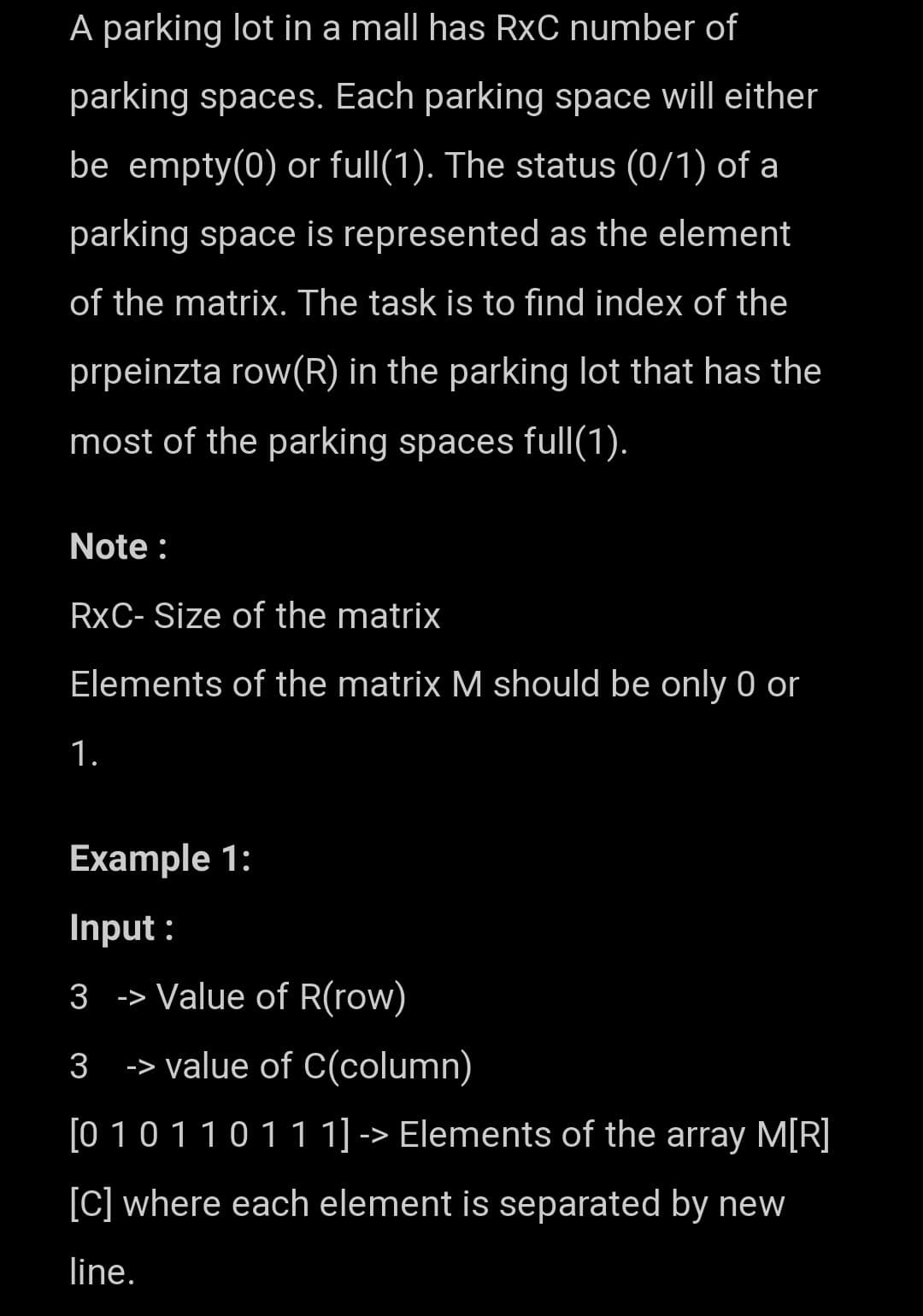 A parking lot in a mall has RxC number of
parking spaces. Each parking space will either
be empty(0) or full(1). The status (0/1) of a
parking space is represented as the element
of the matrix. The task is to find index of the
prpeinzta row(R) in the parking lot that has the
most of the parking spaces full(1).
Note :
RXC- Size of the matrix
Elements of the matrix M should be only 0 or
1.
Example 1:
Input:
3
-> Value of R(row)
3
-> value of C(column)
[0 1 0 1 1 0 1 1 1] -> Elements of the array M[R]
[C] where each element is separated by new
line.