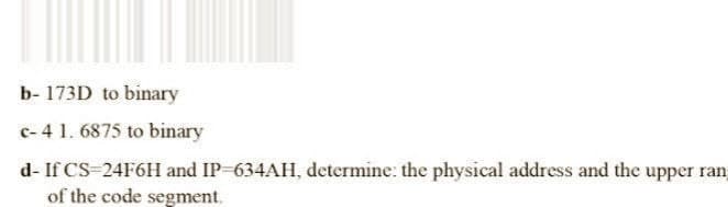 b- 173D to binary
c-4 1.6875 to binary
d- If CS=24F6H and IP-634AH, determine: the physical address and the upper ran
of the code segment.