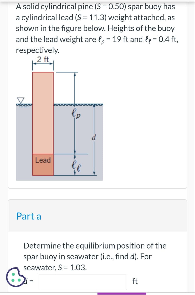 A solid cylindrical pine (S = 0.50) spar buoy has
a cylindrical lead (S = 11.3) weight attached, as
shown in the figure below. Heights of the buoy
and the lead weight are p = 19 ft and l₂ = 0.4 ft,
respectively.
2 ft
Lead
Part a
l p
Determine the equilibrium position of the
spar buoy in seawater (i.e., find d). For
seawater, S = 1.03.
ft