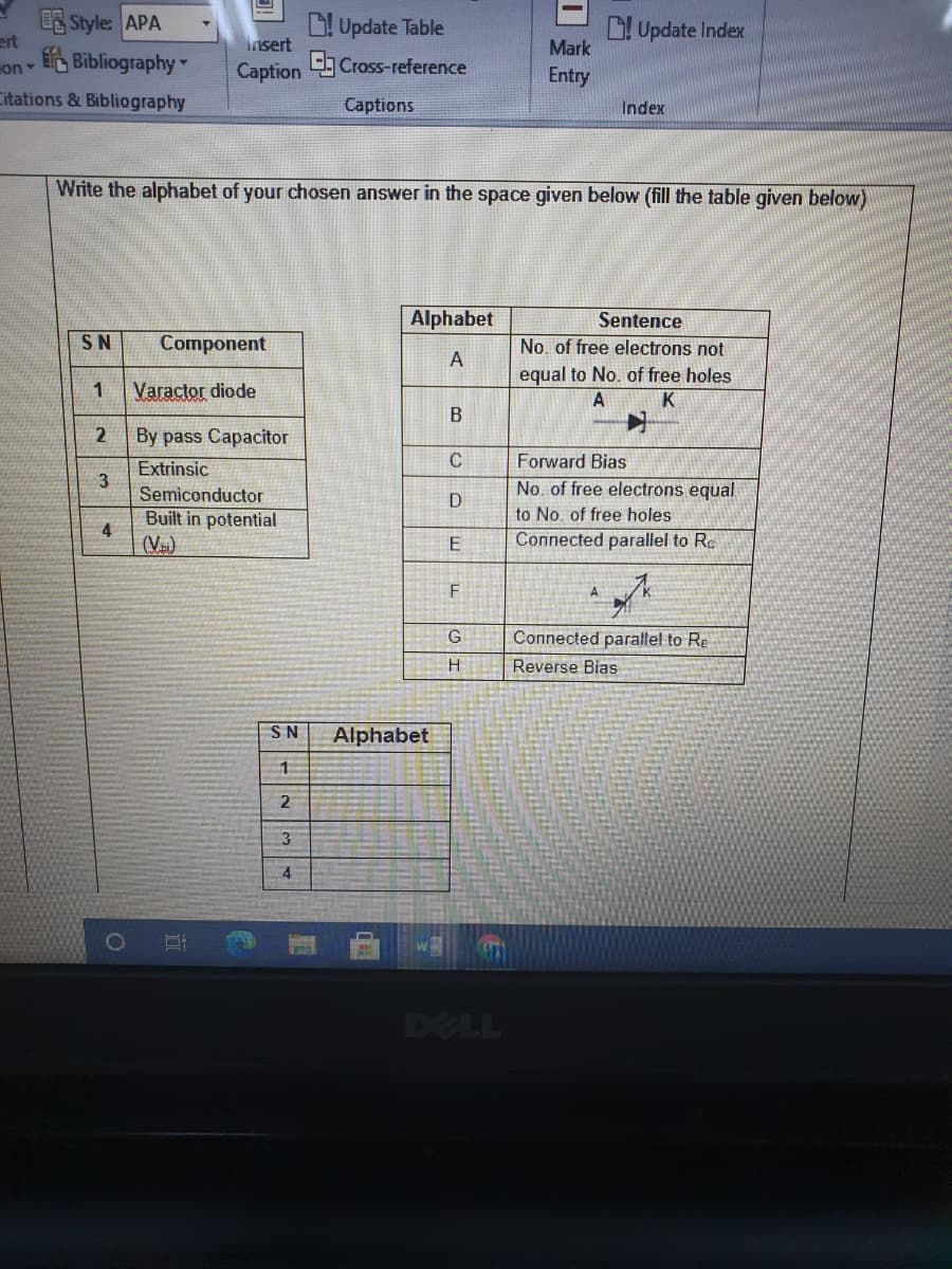 ES Style: APA
ert
E Bibliography
D! Update Table
L Update Index
Mark
Insert
on
Caption Cross-reference
Entry
Citations & Bibliography
Captions
Index
Write the alphabet of your chosen answer in the space given below (fill the table given below)
Alphabet
Sentence
SN
Component
No. of free electrons not
A
Varactor diode
equal to No. of free holes
K
1
2
By pass Capacitor
Forward Bias
Extrinsic
3
No. of free electrons equal
to No. of free holes
Connected parallel to Re
Semiconductor
D
Built in potential
4
(V)
E
Connected parallel to Re
Reverse Bias
SN
Alphabet
1
2
3
DELL
