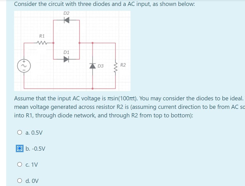 Consider the circuit with three diodes and a AC input, as shown below:
D2
R1
D1
D3
R2
Assume that the input AC voltage is Ttsin(100TTT). You may consider the diodes to be ideal.
mean voltage generated across resistor R2 is (assuming current direction to be from AC so
into R1, through diode network, and through R2 from top to bottom):
O a. 0.5V
Ob. -0.5V
O c. 1V
O d. OV
