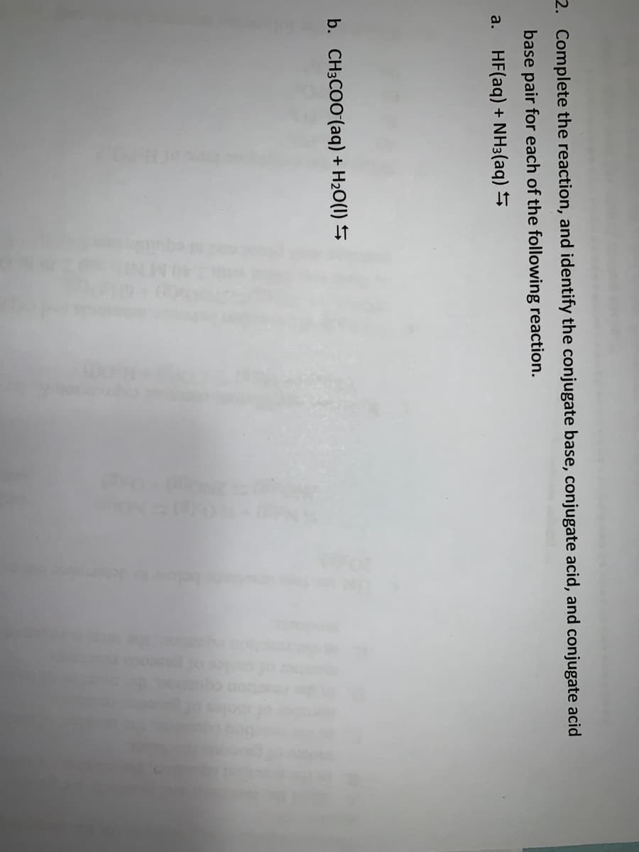2. Complete the reaction, and identify the conjugate base, conjugate acid, and conjugate acid
base pair for each of the following reaction.
a. HF(aq) + NH3(aq) S
b. CH3COO (aq) + H2O(1) S
