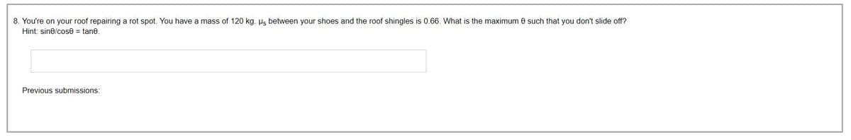 8. You're on your roof repairing a rot spot. You have a mass of 120 kg. μs between your shoes and the roof shingles is 0.66. What is the maximum 8 such that you don't slide off?
Hint: sine/cose = tane.
Previous submissions: