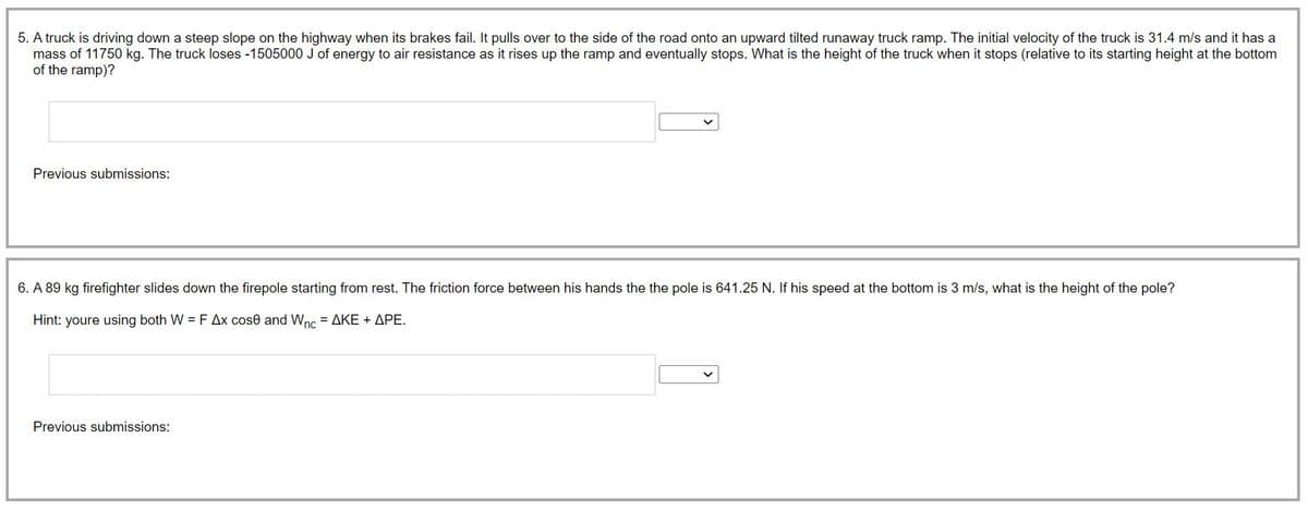5. A truck is driving down a steep slope on the highway when its brakes fail. It pulls over to the side of the road onto an upward tilted runaway truck ramp. The initial velocity of the truck is 31.4 m/s and it has a
mass of 11750 kg. The truck loses -1505000 J of energy to air resistance as it rises up the ramp and eventually stops. What is the height of the truck when it stops (relative to its starting height at the bottom
of the ramp)?
Previous submissions:
6. A 89 kg firefighter slides down the firepole starting from rest. The friction force between his hands the the pole is 641.25 N. If his speed at the bottom is 3 m/s, what is the height of the pole?
Hint: youre using both W = F Ax cose and Wnc = AKE + APE.
Previous submissions: