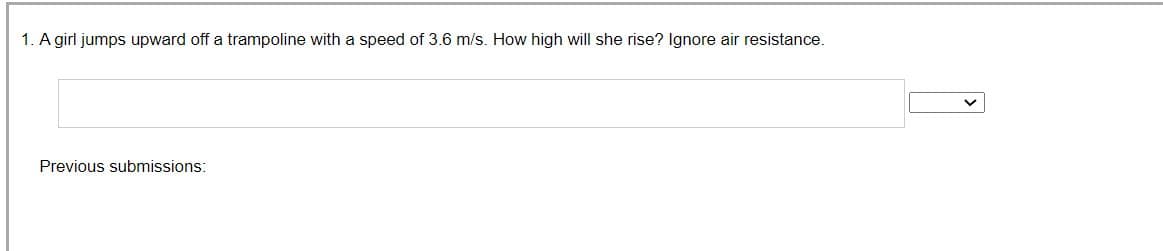 1. A girl jumps upward off a trampoline with a speed of 3.6 m/s. How high will she rise? Ignore air resistance.
Previous submissions: