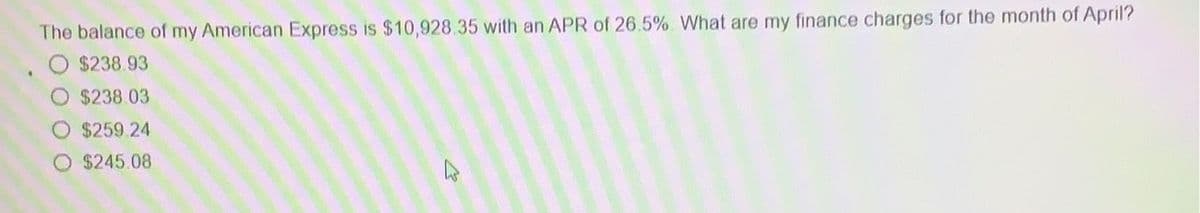 The balance of my American Express is $10,928.35 with an APR of 26.5% What are my finance charges for the month of April?
$238.93
$238.03
$259.24
$245.08
D