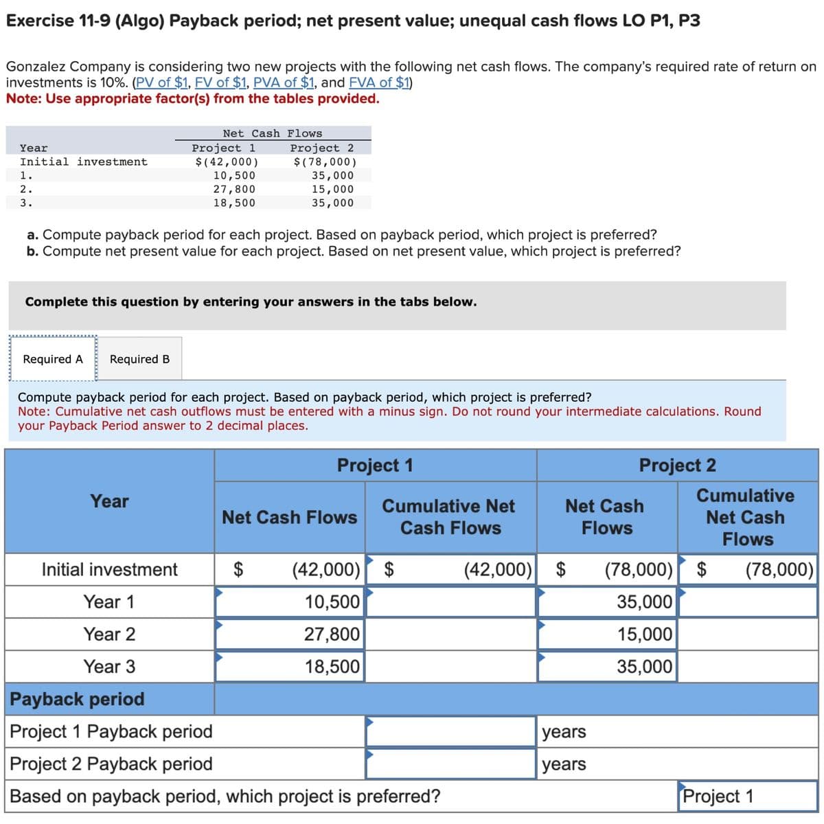 Exercise 11-9 (Algo) Payback period; net present value; unequal cash flows LO P1, P3
Gonzalez Company is considering two new projects with the following net cash flows. The company's required rate of return on
investments is 10%. (PV of $1, FV of $1, PVA of $1, and FVA of $1)
Note: Use appropriate factor(s) from the tables provided.
Year
Initial investment
1.
2.
3.
Required A Required B
Net Cash Flows
a. Compute payback period for each project. Based on payback period, which project is preferred?
b. Compute net present value for each project. Based on net present value, which project is preferred?
Project 1
$(42,000)
10,500
27,800
18,500
Complete this question by entering your answers in the tabs below.
Year
Initial investment
Year 1
Year 2
Year 3
Project 2
$(78,000)
35,000
15,000
35,000
Compute payback period for each project. Based on payback period, which project is preferred?
Note: Cumulative net cash outflows must be entered with a minus sign. Do not round your intermediate calculations. Round
your Payback Period answer to 2 decimal places.
$
Project 1
Net Cash Flows
Cumulative Net
Cash Flows
(42,000) $
10,500
27,800
18,500
Payback period
Project 1 Payback period
Project 2 Payback period
Based on payback period, which project is preferred?
Net Cash
Flows
(42,000) $
Project 2
years
years
Cumulative
Net Cash
Flows
(78,000) $
35,000
15,000
35,000
(78,000)
Project 1