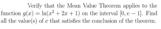 Verify that the Mean Value Theorem applies to the
function g(x) = ln(x² + 2x + 1) on the interval [0, e 1]. Find
all the value(s) of c that satisfies the conclusion of the theorem.
