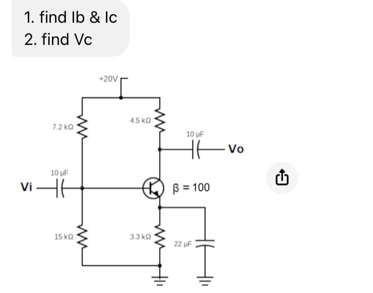 1. find lb & Ic
2. find Vc
7.2 ΚΩ
10 μF
vit
15 ΚΩ
+20V
4.5 ΚΩ
3.3 ΚΩ
10 μF
HT
B = 100
22 μF
Vo