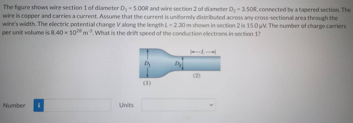 The figure shows wire section 1 of diameter D₁ = 5.00R and wire section 2 of diameter D₂ = 3.50R, connected by a tapered section. The
wire is copper and carries a current. Assume that the current is uniformly distributed across any cross-sectional area through the
wire's width. The electric potential change V along the length L = 2.30 m shown in section 2 is 15.0 μV. The number of charge carriers
per unit volume is 8.40 x 1028 m3. What is the drift speed of the conduction electrons in section 1?
Number
Units
(1)