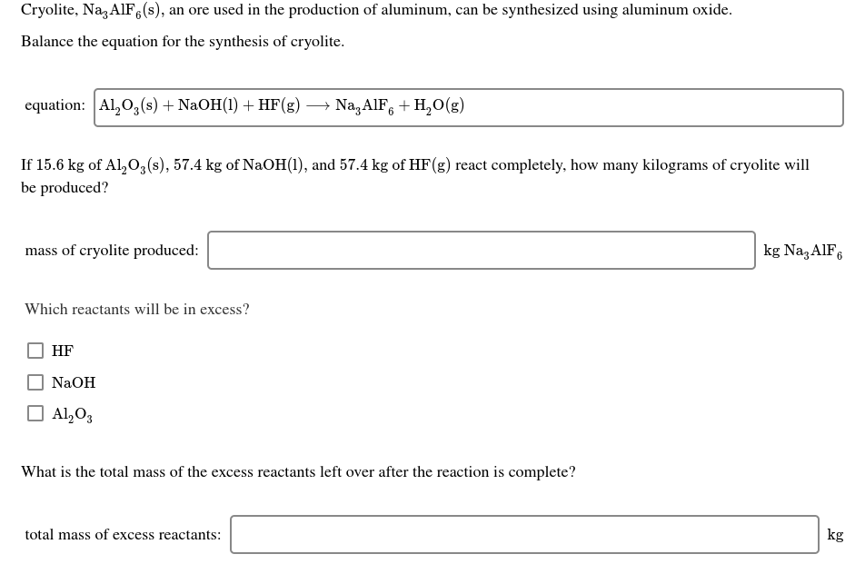 Cryolite, Na, AIF,(s), an ore used in the production of aluminum, can be synthesized using aluminum oxide.
Balance the equation for the synthesis of cryolite.
equation: Al,0,(s) + NaOH(1) + HF(g) → Na,AlF, + H,0(g)
If 15.6 kg of Al,0,(s), 57.4 kg of NaOH(1), and 57.4 kg of HF(g) react completely, how many kilograms of cryolite will
be produced?
kg Naz AIF6
mass of cryolite produced:
Which reactants will be in excess?
HF
NaOH
O Al,O3
What is the total mass of the excess reactants left over after the reaction is complete?
total mass of excess reactants:
kg
