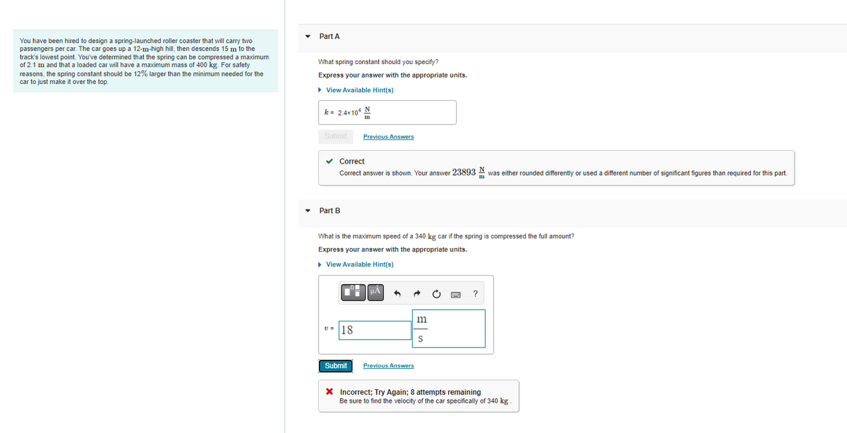 You have been hired to design a spring-launched roller coaster that will carry two
passengers per car. The car goes up a 12-m-high hill, then descends 15 m to the
track's lowest point. You've determined that the spring can be compressed a maximum
of 2.1 m and that a loaded car will have a maximum mass of 400 kg. For safety
reasons, the spring constant should be 12% larger than the minimum needed for the
car to just make it over the top.
Part A
What spring constant should you specify?
Express your answer with the appropriate units.
► View Available Hint(s)
k = 2.4x104 N
Submit
✓ Correct
Correct answer shown. Your answer 23893 was either rounded differently
Part B
v=
Previous Answers
What is the maximum speed of a 340 kg car if the spring is compressed the full amount?
Express your answer with the appropriate units.
▸ View Available Hint(s)
18
Submit
Previous Answers
m
m
X Incorrect; Try Again; 8 attempts remaining
Be sure to find the velocity of the car specifically of 340 kg.
used a different number of significant figures than required for this part.