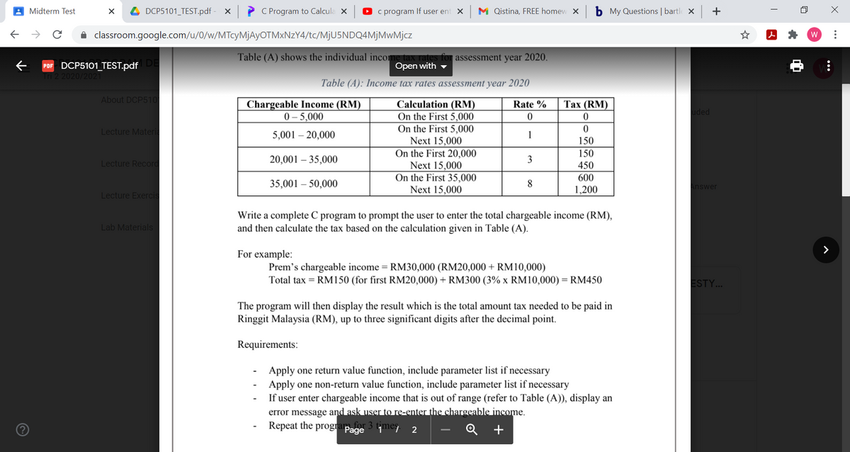 A Midterm Test
DCP5101_TEST.pdf
C Program to Calcula X
O c program If user ent X
M Qistina, FREE homew X
b My Questions | bartle x
+
A classroom.google.com/u/0/w/MTcyMjAyOTMxNzY4/tc/MjU5NDQ4MjMwMjcz
W
Table (A) shows the individual income tax rates for assessment year 2020.
Open with
PDF DCP5101_TEST.pdf
Tri 2 2020/2021
Table (A): Income tax rates assessment year 2020
About DCP510
Chargeable Income (RM)
0 – 5,000
Calculation (RM)
On the First 5,000
On the First 5,000
Next 15,000
On the First 20,000
Next 15,000
On the First 35,000
Next 15,000
Rate %
Таx (RM)
uded
Lecture Materia
5,001 – 20,000
1
150
150
450
Lecture Record
20,001 – 35,000
3
600
35,001 – 50,000
8
Answer
1,200
Lecture Exercis
Write a complete C program to prompt the user to enter the total chargeable income (RM),
and then calculate the tax based on the calculation given in Table (A).
Lab Materials
For example:
Prem's chargeable income = RM30,000 (RM20,000 + RM10,000)
Total tax = RM150 (for first RM20,000) + RM300 (3% x RM10,000) = RM450
ESTY...
The program will then display the result which is the total amount tax needed to be paid in
Ringgit Malaysia (RM), up to three significant digits after the decimal point.
Requirements:
Apply one return value function, include parameter list if necessary
Apply one non-return value function, include parameter list if necessary
If user enter chargeable income that is out of range (refer to Table (A)), display an
error message and ask user to re-enter the chargeable income.
Repeat the progra
a for 3
Page
imes
+
...
