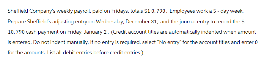 Sheffield Company's weekly payroll, paid on Fridays, totals $1 0,790. Employees work a 5-day week.
Prepare Sheffield's adjusting entry on Wednesday, December 31, and the journal entry to record the $
10,790 cash payment on Friday, January 2. (Credit account titles are automatically indented when amount
is entered. Do not indent manually. If no entry is required, select "No entry" for the account titles and enter 0
for the amounts. List all debit entries before credit entries.)