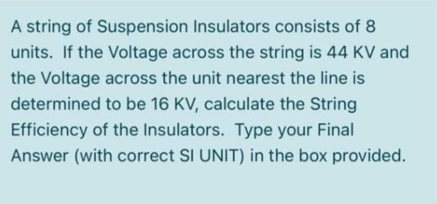 A string of Suspension Insulators consists of 8
units. If the Voltage across the string is 44 KV and
the Voltage across the unit nearest the line is
determined to be 16 KV, calculate the String
Efficiency of the Insulators. Type your Final
Answer (with correct SI UNIT) in the box provided.