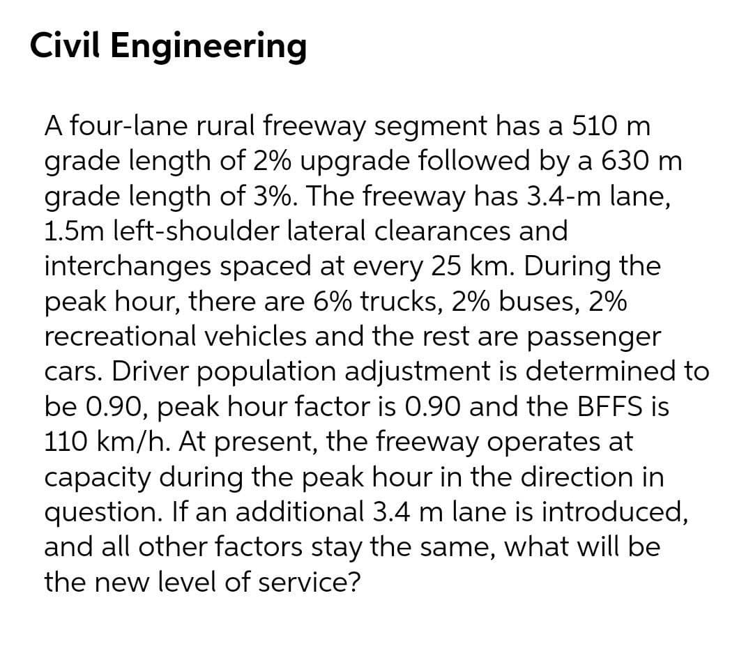 Civil Engineering
A four-lane rural freeway segment has a 510 m
grade length of 2% upgrade followed by a 630 m
grade length of 3%. The freeway has 3.4-m lane,
1.5m left-shoulder lateral clearances and
interchanges spaced at every 25 km. During the
peak hour, there are 6% trucks, 2% buses, 2%
recreational vehicles and the rest are passenger
cars. Driver population adjustment is determined to
be 0.90, peak hour factor is 0.90 and the BFFS is
110 km/h. At present, the freeway operates at
capacity during the peak hour in the direction in
question. If an additional 3.4 m lane is introduced,
and all other factors stay the same, what will be
the new level of service?
