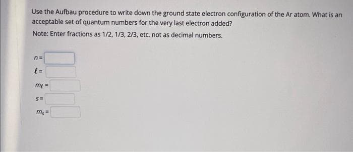 Use the Aufbau procedure to write down the ground state electron configuration of the Ar atom. What is an
acceptable set of quantum numbers for the very last electron added?
Note: Enter fractions as 1/2, 1/3, 2/3, etc. not as decimal numbers.
n=
l=
me ==
S=
mg =
