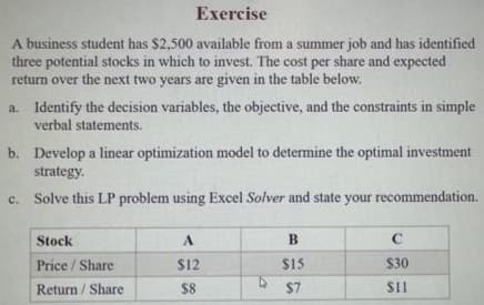 Exercise
A business student has $2,500 available from a summer job and has identified
three potential stocks in which to invest. The cost per share and expected
return over the next two years are given in the table below.
a. Identify the decision variables, the objective, and the constraints in simple
verbal statements.
b. Develop a linear optimization model to determine the optimal investment
strategy.
Solve this LP problem using Excel Solver and state your recommendation.
C.
Stock
Price/Share
Return/Share
A
$12
$8
B
$15
$7
C
$30
$11