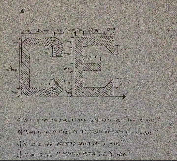 CE.
43mm
7my 12mm gmR 62mm
gmm
Amm
Smin
10mm
29mm
5mm
lom
5nim
2mm
Fmm
q WHAT iS THE DISTANCE OF THE CENTROID FROM THE X-AXIS
b) WHAT IS THE DSTAMCE OF THE CEMTROID FROM THE YAX1S
C What Is THE INERTIA ABOUT THE XAXIS
WHAT IS THE INERTIAA ABOLur THE Y-AXIS
