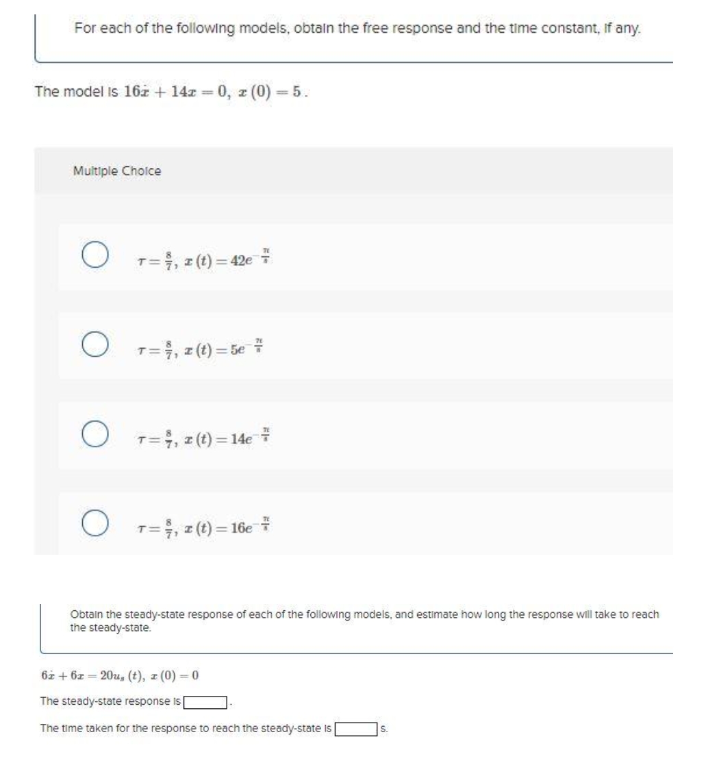 For each of the following models, obtaln the free response and the time constant, If any.
The model is 16z + 14z = 0, z (0) = 5.
Multiple Choice
T=, z (t) = 42e
%3D
T=, z (t) = 5e
T=, z (t) = 14e
O T=, z (t) = 16e *
Obtain the steady-state response of each of the following models, and estimate how long the response will take to reach
the steady-state.
6z + 6z = 20u, (t), z (0) = 0
The steady-state response is
The time taken for the response to reach the steady-state Is
S.

