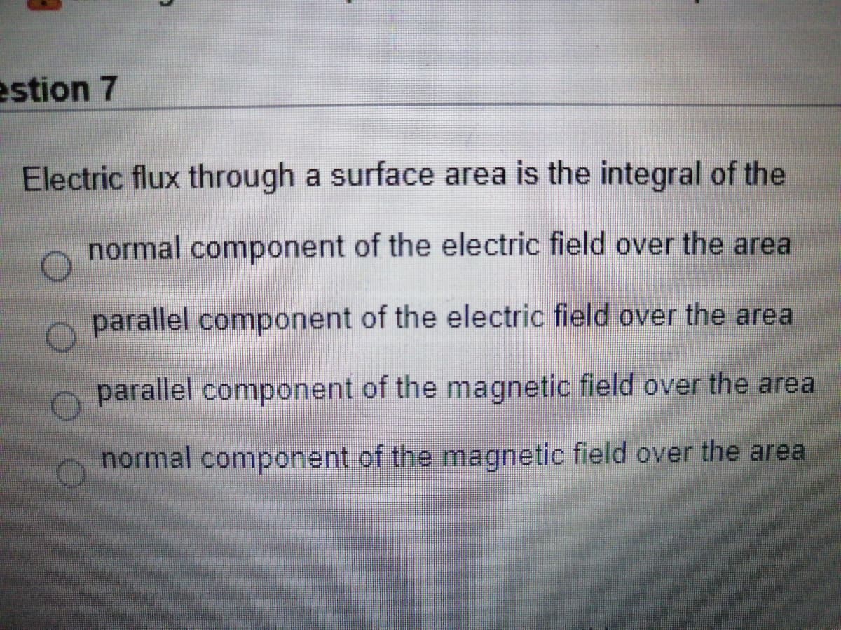 estion 7
Electric flux through a surface area is the integral of the
normal component of the electric field over the area
parallel component of the electric field over the area
parallel component of the magnetic field over the area
normal component of the magnetic field over the area
