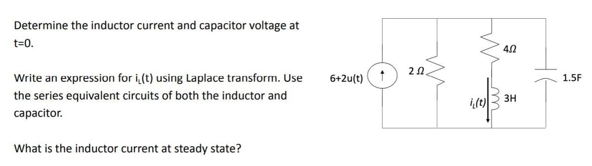 Determine the inductor current and capacitor voltage at
t=0.
Write an expression for i(t) using Laplace transform. Use
6+2u(t)
1.5F
the series equivalent circuits of both the inductor and
3H
i,(t)
сараcitor.
What is the inductor current at steady state?
