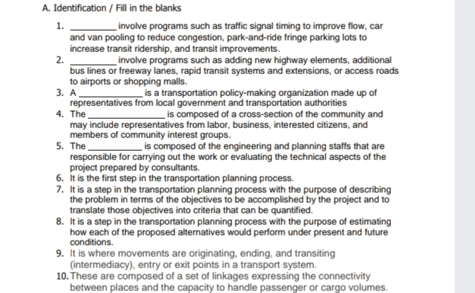 A. Identification / Fill in the blanks
1.
involve programs such as traffic signal timing to improve flow, car
and van pooling to reduce congestion, park-and-ride fringe parking lots to
increase transit ridership, and transit improvements.
2.
involve programs such as adding new highway elements, additional
bus lines or freeway lanes, rapid transit systems and extensions, or access roads
to airports or shopping malls.
3. A
representatives from local government and transportation authorities
4. The
may include representatives from labor, business, interested citizens, and
members of community interest groups.
5. The
responsible for carrying out the work or evaluating the technical aspects of the
project prepared by consultants.
6. It is the first step in the transportation planning process.
7. It is a step in the transportation planning process with the purpose of describing
the problem in terms of the objectives to be accomplished by the project and to
translate those objectives into criteria that can be quantified.
8. It is a step in the transportation planning process with the purpose of estimating
how each of the proposed alternatives would perform under present and future
conditions.
is a transportation policy-making organization made up of
_is composed of a cross-section of the community and
is composed of the engineering and planning staffs that are
9. It is where movements are originating, ending, and transiting
(intermediacy), entry or exit points in a transport system.
10. These are composed of a set of linkages expressing the connectivity
between places and the capacity to handle passenger or cargo volumes.
