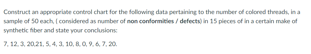 Construct an appropriate control chart for the following data pertaining to the number of colored threads, in a
sample of 50 each, ( considered as number of non conformities / defects) in 15 pieces of in a certain make of
synthetic fiber and state your conclusions:
7, 12, 3, 20,21, 5, 4, 3, 10, 8, 0, 9, 6, 7, 20.

