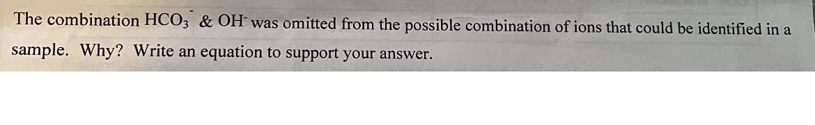 The combination HCO3 & OH was omitted from the possible combination of ions that could be identified in a
sample. Why? Write an equation to support your answer.
