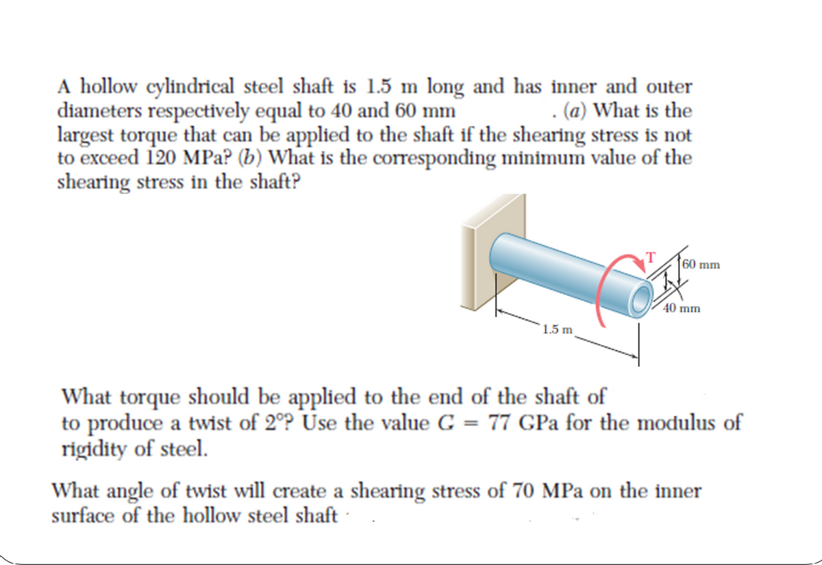 A hollow cylindrical steel shaft is 1.5 m long and has inner and outer
diameters respectively equal to 40 and 60 mm
largest torque that can be applied to the shaft if the shearing stress is not
to exceed 120 MPa? (b) What is the corresponding minimum value of the
shearing stress in the shaft?
. (a) What is the
60 mm
40 mm
1.5 m
What torque should be applied to the end of the shaft of
to produce a twist of 2°P Use the value G = 77 GPa for the modulus of
rigidity of steel.
What angle of twist will create a shearing stress of 70 MPa on the inner
surface of the hollow steel shaft

