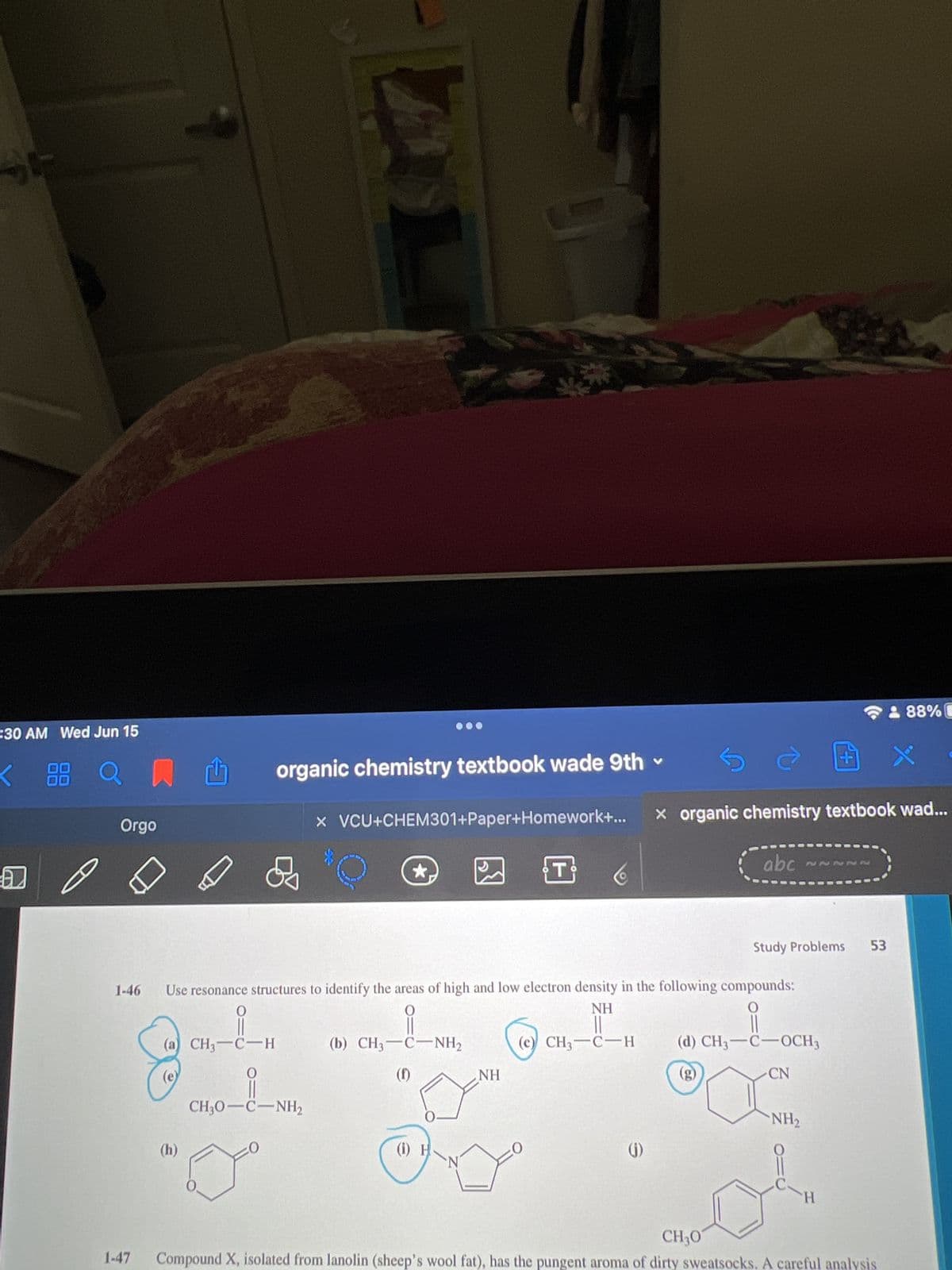 #30 AM Wed Jun 15
(h)
S
88 an
organic chemistry textbook wade 9th
x VCU+CHEM301+Paper+Homework+...
Orgo
R
T
1-46
Use resonance structures to identify the areas of high and low electron density in the following compounds:
0
NH
0
(a) CH3-C-H
(c) CH, C—H
(d) CH3-C-OCH3
(b) CH3–C—NH,
(f)
(e)
0
(g)
CN
CH,O—C—NH,
NH₂
(1) H
(j)
N
0.
o
CH30
1-47 Compound X, isolated from lanolin (sheep's wool fat), has the pungent aroma of dirty sweatsocks. A careful analysis
NH
do
X organic chemistry textbook wad...
abc
~~~~~
Study Problems 53
88%C
H