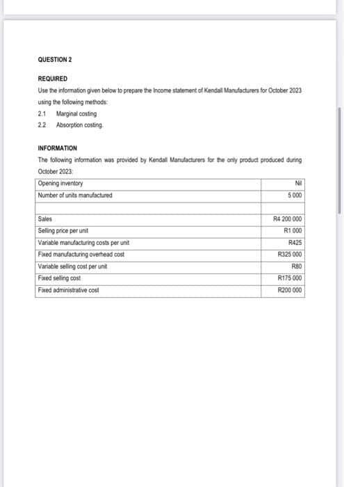 QUESTION 2
REQUIRED
Use the information given below to prepare the income statement of Kendall Manufacturers for October 2023
using the following methods:
2.1 Marginal costing
2.2 Absorption costing.
INFORMATION
The following information was provided by Kendall Manufacturers for the only product produced during
October 2023:
Opening inventory
Number of units manufactured
Sales
Selling price per unit
Variable manufacturing costs per unit
Fixed manufacturing overhead cost
Variable selling cost per unit
Fixed selling cost
Fixed administrative cost
Nil
5000
R4 200 000
R1000
R425
R325 000
R80
R175 000
R200 000