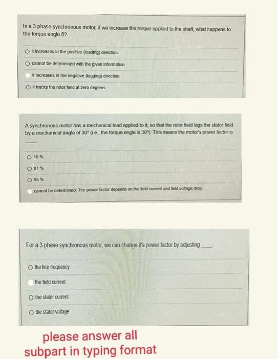 In a 3-phase synchronous motor, if we increase the torque applied to the shaft, what happens to
the torque angle 5?
O it increases in the positive (leading) direction
cannot be determined with the given information
it increases in the negative (agging) direction
it tracks the rotor field at zero degrees
A synchronous motor has a mechanical load applied to it, so that the rotor field lags the stator field
by a mechanical angle of 30° (.e., the torque angle is 30%). This means the motor's power factor is
O 15%
O 87%
0 95%
cannot be determined. The power factor depends on the field current and field voltage drop
For a 3-phase synchronous motor, we can change it's power factor by adjusting
O the line frequency
the field current
the stator current
O the stator voltage
please answer all
subpart in typing format