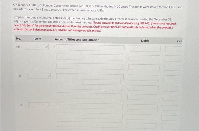 On January 1, 2025, Cullumber Corporation issued $610,000 of 9%
pay interest each July 1 and January 1. The effective-interest rate is 8%.
Prepare the company's journal entries for (a) the January 1 issuance. (b) the July 1 interest payment, and (c) the December 31
adjusting entry. Cullumber uses the effective-interest method. (Round answers to O decimal places, e.g. 38,548. If no entry is required.
select "No Entry" for the account titles and enter 0 for the amounts. Credit account titles are automatically indented when the amount is
entered. Do not indent manually. List all debit entries before credit entries)
Account Titles and Explanation
No.
(a)
(b)
(c)
bonds, due in 10 years. The bonds were issued for $651,453, and
Date
Debit
Cre