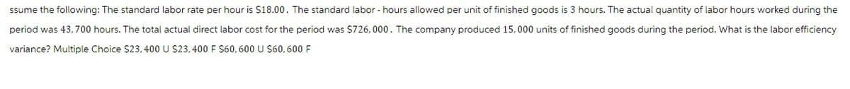 ssume the following: The standard labor rate per hour is $18.00. The standard labor - hours allowed per unit of finished goods is 3 hours. The actual quantity of labor hours worked during the
period was 43,700 hours. The total actual direct labor cost for the period was $726,000. The company produced 15,000 units of finished goods during the period. What is the labor efficiency
variance? Multiple Choice $23, 400 U $23,400 F $60, 600 U $60,600 F