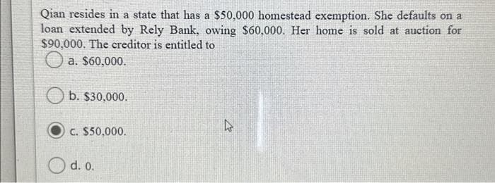 Qian resides in a state that has a $50,000 homestead exemption. She defaults on a
loan extended by Rely Bank, owing $60,000. Her home is sold at auction for
$90,000. The creditor is entitled to
a. $60,000.
b. $30,000.
C. $50,000.
d. 0.
27