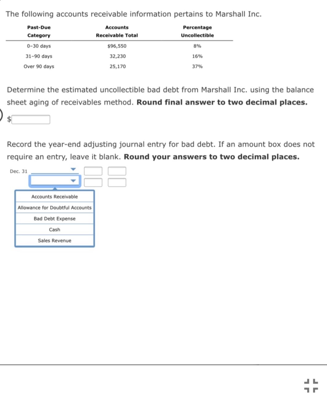 The following accounts receivable information pertains to Marshall Inc.
Past-Due
Accounts
Percentage
Category
Receivable Total
Uncollectible
0-30 days
$96,550
8%
31-90 days
32,230
16%
Over 90 days
25,170
37%
Determine the estimated uncollectible bad debt from Marshall Inc. using the balance
sheet aging of receivables method. Round final answer to two decimal places.
Record the year-end adjusting journal entry for bad debt. If an amount box does not
require an entry, leave it blank. Round your answers to two decimal places.
Dec. 31
Accounts Receivable
Allowance for Doubtful Accounts
Bad Debt Expense
Cash
Sales Revenue
