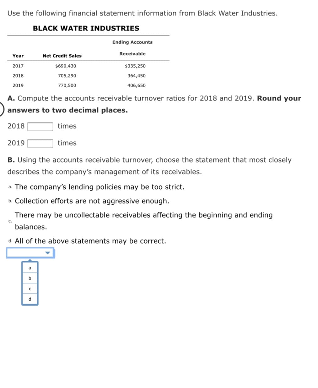 Use the following financial statement information from Black Water Industries.
BLACK WATER INDUSTRIES
Ending Accounts
Receivable
Year
Net Credit Sales
2017
$690,430
$335,250
2018
705,290
364,450
2019
770,500
406,650
A. Compute the accounts receivable turnover ratios for 2018 and 2019. Round your
answers to two decimal places.
2018
times
2019
times
B. Using the accounts receivable turnover, choose the statement that most closely
describes the company's management of its receivables.
a. The company's lending policies may be too strict.
b. Collection efforts are not aggressive enough.
There may be uncollectable receivables affecting the beginning and ending
C.
balances.
d. All of the above statements may be correct.
a
b
d
