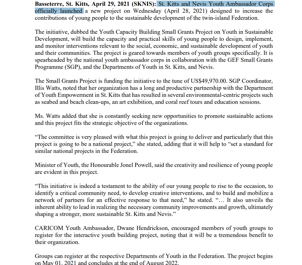 Basseterre, St. Kitts, April 29, 2021 (SKNIS): St. Kitts and Nevis Youth Ambassador Corps
officially launched a new project on Wednesday (April 28, 2021) designed to increase the
contributions of young people to the sustainable development of the twin-island Federation.
The initiative, dubbed the Youth Capacity Building Small Grants Project on Youth in Sustainable
Development, will build the capacity and practical skills of young people to design, implement,
and monitor interventions relevant to the social, economic, and sustainable development of youth
and their communities. The project is geared towards members of youth groups specifically. It is
spearheaded by the national youth ambassador corps in collaboration with the GEF Small Grants
Programme (SGP), and the Departments of Youth in St. Kitts, and Nevis.
The Small Grants Project is funding the initiative to the tune of US$49,970.00. SGP Coordinator,
Illis Watts, noted that her organization has a long and productive partnership with the Department
of Youth Empowerment in St. Kitts that has resulted in several environmental-centric projects such
as seabed and beach clean-ups, an art exhibition, and coral reef tours and education sessions.
Ms. Watts added that she is constantly seeking new opportunities to promote sustainable actions
and this project fits the strategic objective of the organizations.
"The committee is very pleased with what this project is going to deliver and particularly that this
project is going to be a national project," she stated, adding that it will help to "set a standard for
similar national projects in the Federation.
Minister of Youth, the Honourable Jonel Powell, said the creativity and resilience of young people
are evident in this project.
"This initiative is indeed a testament to the ability of our young people to rise to the occasion, to
identify a critical community need, to develop creative interventions, and to build and mobilize a
network of partners for an effective response to that need," he stated. "... It also unveils the
inherent ability to lead in realizing the necessary community improvements and growth, ultimately
shaping a stronger, more sustainable St. Kitts and Nevis."
CARICOM Youth Ambassador, Dwane Hendrickson, encouraged members of youth groups to
register for the interactive youth building project, noting that it will be a tremendous benefit to
their organization.
Groups can register at the respective Departments of Youth in the Federation. The project begins
on May 01. 2021 and concludes at the end of August 2022.
