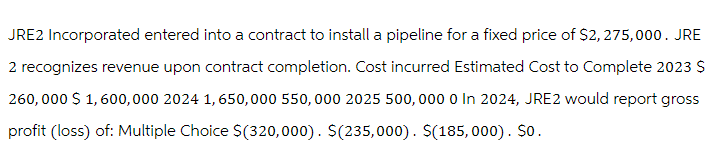 JRE2 Incorporated entered into a contract to install a pipeline for a fixed price of $2,275,000. JRE
2 recognizes revenue upon contract completion. Cost incurred Estimated Cost to Complete 2023 $
260,000 $ 1,600,000 2024 1,650,000 550,000 2025 500,000 0 In 2024, JRE2 would report gross
profit (loss) of: Multiple Choice $(320,000). $(235,000). $(185,000). So.