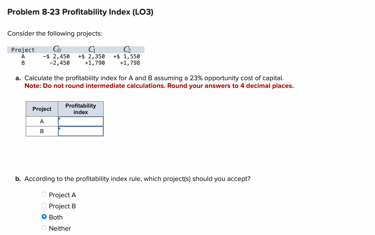 Problem 8-23 Profitability Index (LO3)
Consider the following projects:
Co
C₁
-$ 2,450 +$ 2,350
-2,450
+1,790
Project
A
B
a. Calculate the profitability index for A and B assuming a 23% opportunity cost of capital.
Note: Do not round intermediate calculations. Round your answers to 4 decimal places.
Project
A
B
C₂
+$ 1,550
+1,798
Profitability
index
ооо
b. According to the profitability index rule, which project(s) should you accept?
Project A
Project B
Both
ONeither