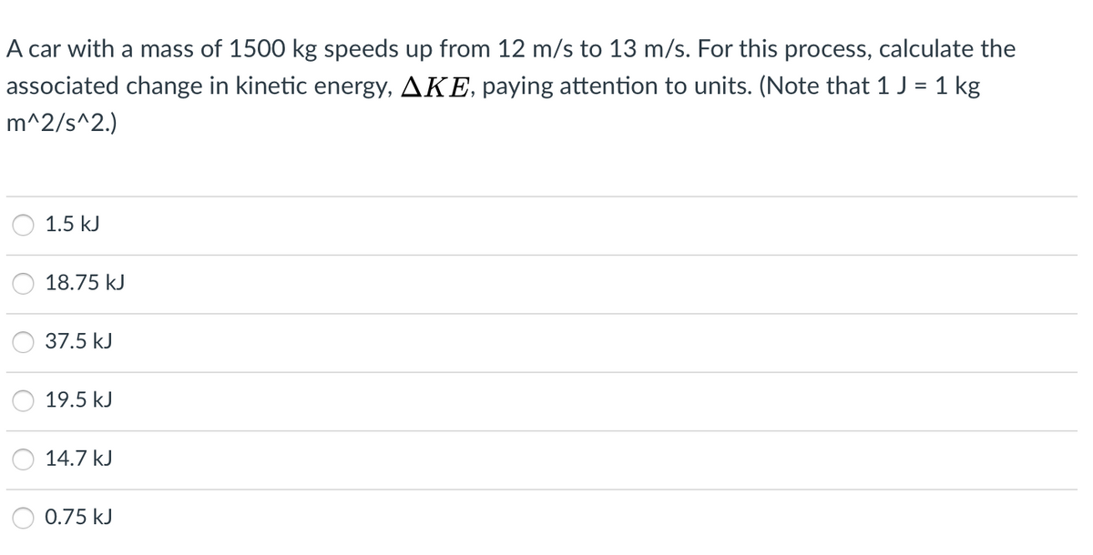 A car with a mass of 1500 kg speeds up from 12 m/s to 13 m/s. For this process, calculate the
associated change in kinetic energy, AKE, paying attention to units. (Note that 1 J = 1 kg
m^2/s^2.)
1.5 kJ
18.75 kJ
37.5 kJ
19.5 kJ
14.7 kJ
0.75 kJ
