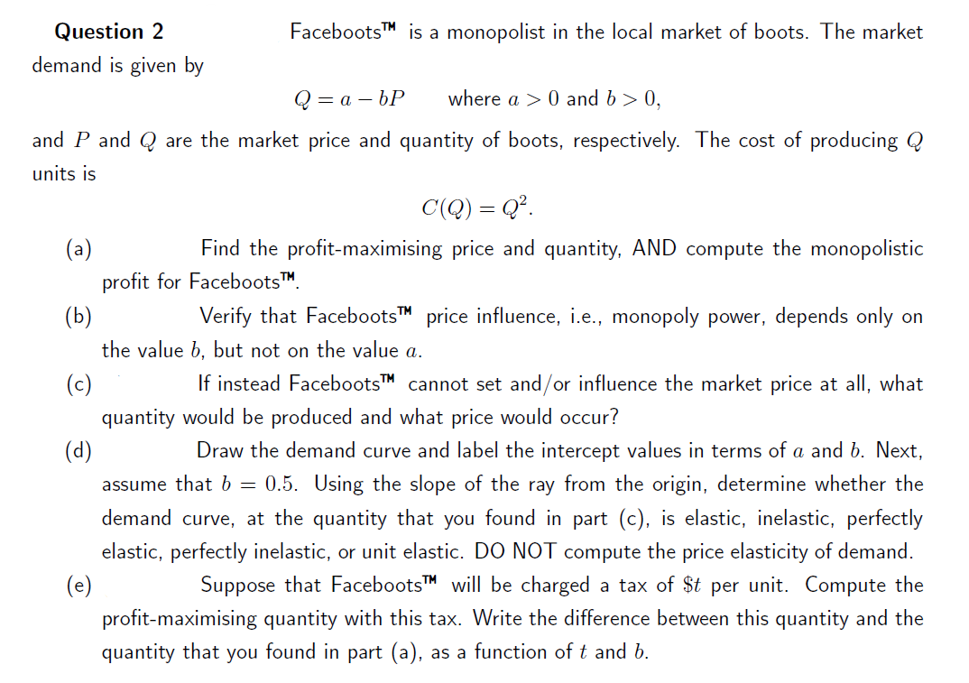 Question 2
demand is given by
FacebootsTM is a monopolist in the local market of boots. The market
=a-bP
where a > 0 and b > 0,
and P and Q are the market price and quantity of boots, respectively. The cost of producing Q
units is
C(Q) = Q².
(a)
Find the profit-maximising price and quantity, AND compute the monopolistic
profit for Faceboots™
(b)
Verify that FacebootsTM price influence, i.e., monopoly power, depends only on
the value b, but not on the value a.
(c)
If instead FacebootsTM cannot set and/or influence the market price at all, what
quantity would be produced and what price would occur?
(d)
Draw the demand curve and label the intercept values in terms of a and b. Next,
assume that b = 0.5. Using the slope of the ray from the origin, determine whether the
demand curve, at the quantity that you found in part (c), is elastic, inelastic, perfectly
elastic, perfectly inelastic, or unit elastic. DO NOT compute the price elasticity of demand.
(e)
Suppose that FacebootsTM will be charged a tax of $t per unit. Compute the
profit-maximising quantity with this tax. Write the difference between this quantity and the
quantity that you found in part (a), as a function of t and b.