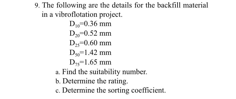 9. The following are the details for the backfill material
in a vibroflotation project.
D10=0.36 mm
D20 0.52 mm
D25=0.60 mm
D50=1.42 mm
D75 1.65 mm
a. Find the suitability number.
b. Determine the rating.
c. Determine the sorting coefficient.