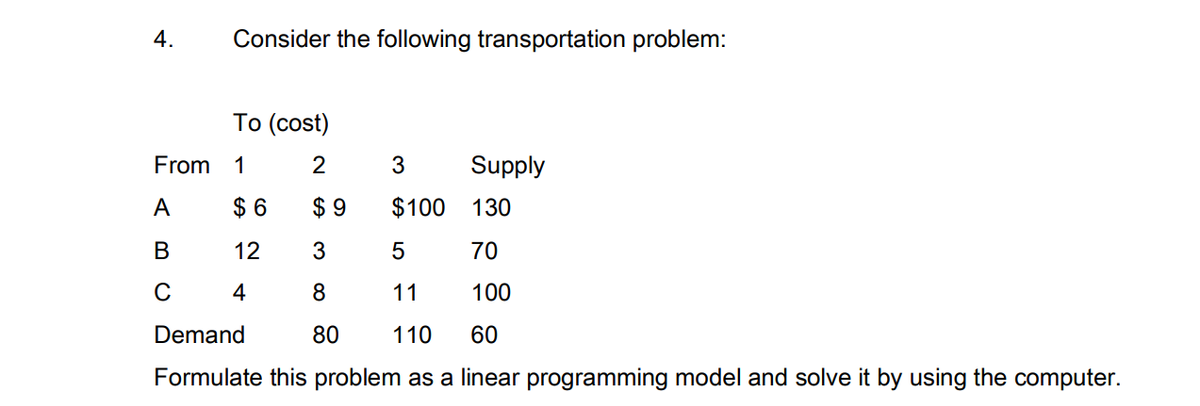 4.
Consider the following transportation problem:
Тo (cost)
From
1
2
3
Supply
A
$ 6
$ 9
$100
130
В
12
3
70
C
4
8
11
100
Demand
80
110
60
Formulate this problem as a linear programming model and solve it by using the computer.
