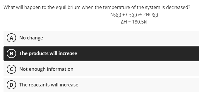 What will happen to the equilibrium when the temperature of the system is decreased?
N2(g) + O2(g) = 2NO(g)
AH = 180.5kJ
A No change
B The products will increase
C Not enough information
(D The reactants will increase
