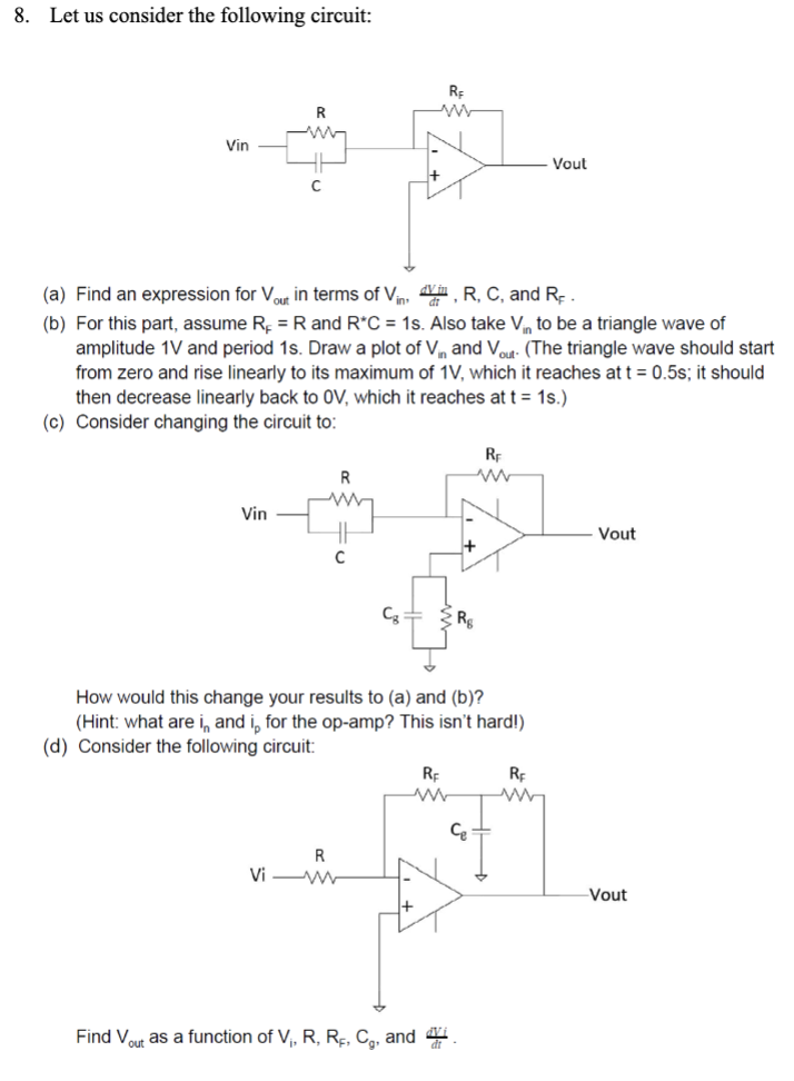 8. Let us consider the following circuit:
Vin
R
Vin
(a) Find an expression for Vout in terms of Vin, d, R, C, and R.
(b) For this part, assume R = R and R*C = 1s. Also take Vin to be a triangle wave of
amplitude 1V and period 1s. Draw a plot of Vin and Vout- (The triangle wave should start
from zero and rise linearly to its maximum of 1V, which it reaches at t = 0.5s; it should
then decrease linearly back to OV, which it reaches at t = 1s.)
(c) Consider changing the circuit to:
R
R
Vi-W
Cg
RE
www
How would this change your results to (a) and (b)?
(Hint: what are in and i, for the op-amp? This isn't hard!)
(d) Consider the following circuit:
+
Find Vout as a function of V₁, R, RF, C, and
RE
RE
ww
Rg
Ce
Vout
RE
www
Vout
-Vout