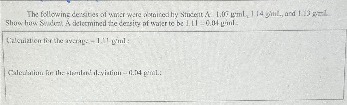 The following densities of water were obtained by Student A: 1.07 g/mL, 1.14 g/mL, and 1.13 g/mL.
Show how Student A determined the density of water to be 1.11 ± 0.04 g/mL.
Calculation for the average = 1.11 g/mL:
Calculation for the standard deviation = 0.04 g/mL: